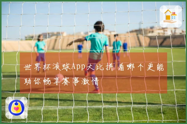 世界杯滚球App大比拼 看哪个更能助你畅享赛事激情